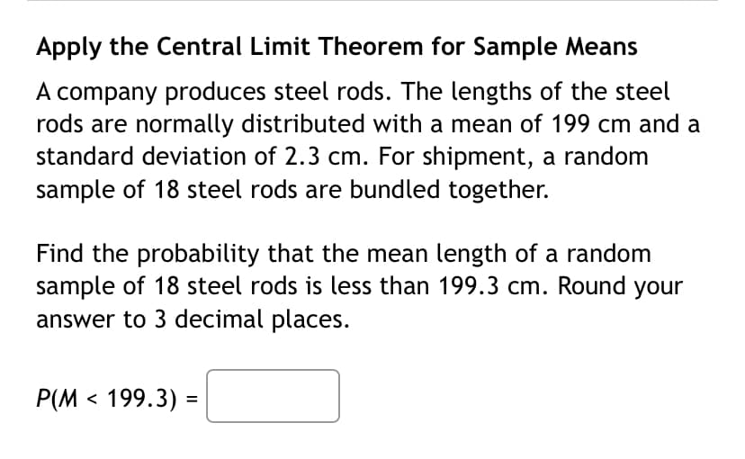 Apply the Central Limit Theorem for Sample Means
A company produces steel rods. The lengths of the steel
rods are normally distributed with a mean of 199 cm and a
standard deviation of 2.3 cm. For shipment, a random
sample of 18 steel rods are bundled together.
Find the probability that the mean length of a random
sample of 18 steel rods is less than 199.3 cm. Round your
answer to 3 decimal places.
P(M < 199.3) =
