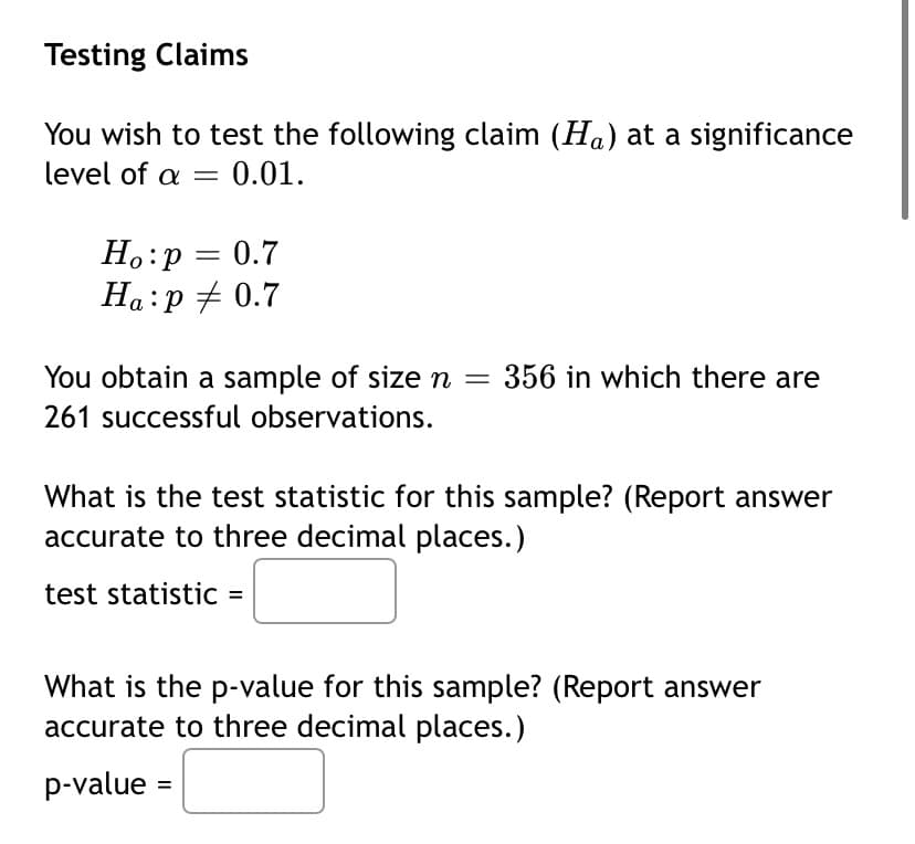 Testing Claims
You wish to test the following claim (Ha) at a significance
level of a = 0.01.
H.:p = 0.7
Ha:p + 0.7
You obtain a sample of size n =
356 in which there are
261 successful observations.
What is the test statistic for this sample? (Report answer
accurate to three decimal places.)
test statistic =
What is the p-value for this sample? (Report answer
accurate to three decimal places.)
p-value =
