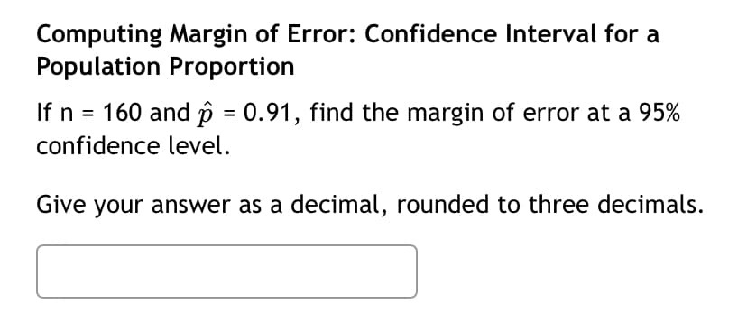 Computing Margin of Error: Confidence Interval for a
Population Proportion
If n = 160 and p = 0.91, find the margin of error at a 95%
%3D
confidence level.
Give your answer as a decimal, rounded to three decimals.
