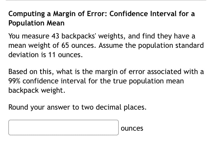 Computing a Margin of Error: Confidence Interval for a
Population Mean
You measure 43 backpacks' weights, and find they have a
mean weight of 65 ounces. Assume the population standard
deviation is 11 ounces.
Based on this, what is the margin of error associated with a
99% confidence interval for the true population mean
backpack weight.
Round your answer to two decimal places.
ounces
