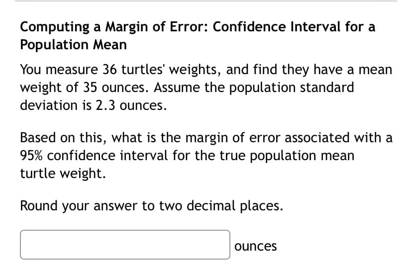 Computing a Margin of Error: Confidence Interval for a
Population Mean
You measure 36 turtles' weights, and find they have a mean
weight of 35 ounces. Assume the population standard
deviation is 2.3 ounces.
Based on this, what is the margin of error associated with a
95% confidence interval for the true population mean
turtle weight.
Round your answer to two decimal places.
ounces
