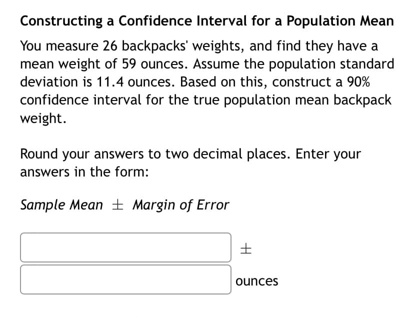 Constructing a Confidence Interval for a Population Mean
You measure 26 backpacks' weights, and find they have a
mean weight of 59 ounces. Assume the population standard
deviation is 11.4 ounces. Based on this, construct a 90%
confidence interval for the true population mean backpack
weight.
Round your answers to two decimal places. Enter your
answers in the form:
Sample Mean ± Margin of Error
ounces
