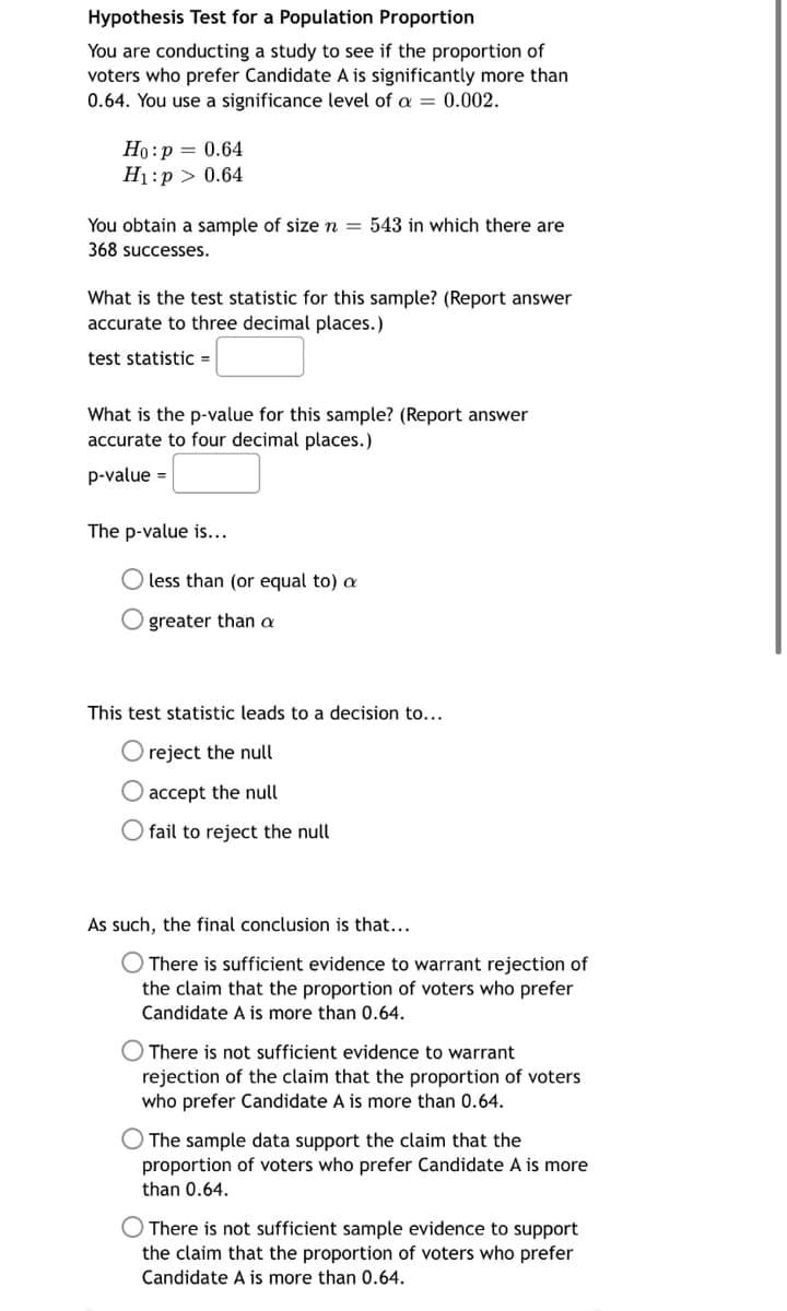 **Hypothesis Test for a Population Proportion**

You are conducting a study to see if the proportion of voters who prefer Candidate A is significantly more than 0.64. You use a significance level of \(\alpha = 0.002\).

**Null Hypothesis ( \(H_0\) ):** \( p = 0.64 \)

**Alternative Hypothesis ( \(H_1\) ):** \( p > 0.64 \)

You obtain a sample of size \( n = 543 \) in which there are 368 successes.

**Questions:**

1. **What is the test statistic for this sample? (Report answer accurate to three decimal places.)**

   Test statistic = [ ]

2. **What is the p-value for this sample? (Report answer accurate to four decimal places.)**

   p-value = [ ]

**Determine the p-value:**

- \( \bigcirc \) less than (or equal to) \(\alpha\) 
- \( \bigcirc \) greater than \(\alpha\)

**Decision based on the test statistic:**

- \( \bigcirc \) reject the null
- \( \bigcirc \) accept the null
- \( \bigcirc \) fail to reject the null

**Final Conclusion:**

- \( \bigcirc \) There is sufficient evidence to warrant rejection of the claim that the proportion of voters who prefer Candidate A is more than 0.64.

- \( \bigcirc \) There is not sufficient evidence to warrant rejection of the claim that the proportion of voters who prefer Candidate A is more than 0.64.

- \( \bigcirc \) The sample data support the claim that the proportion of voters who prefer Candidate A is more than 0.64.

- \( \bigcirc \) There is not sufficient sample evidence to support the claim that the proportion of voters who prefer Candidate A is more than 0.64.