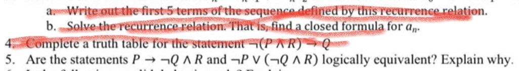 aWrite out the first-5 terms of the sequence defined by this recurrence relation.
b. Solve the recurrence relation. That is, find a closed formula for a,n-
Complete a truth table for the statement (PAR) Q=
5. Are the statements P Q AR and P V (¬Q A R) logically equivalent? Explain why.
