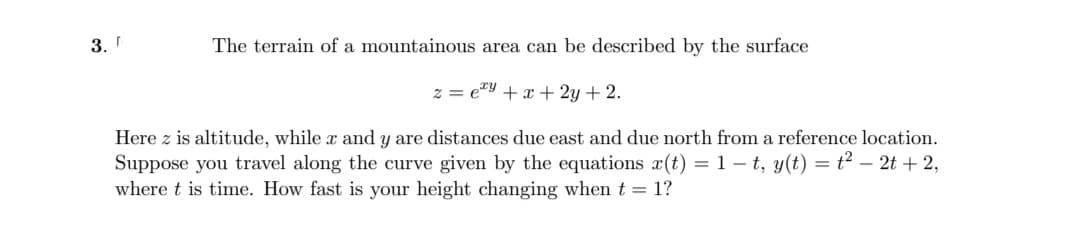 3.
The terrain of a mountainous area can be described by the surface
z = e"y + x + 2y + 2.
Here z is altitude, while x and y are distances due east and due north from a reference location.
Suppose you travel along the curve given by the equations x(t) = 1 – t, y(t) = t? – 2t + 2,
where t is time. How fast is your height changing when t = 1?
