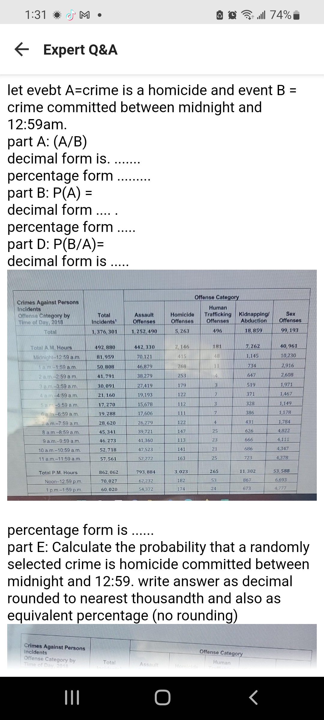 1:31
M.
← Expert Q&A
let evebt A=crime is a homicide and event B =
crime committed between midnight and
12:59am.
part A: (A/B)
decimal form is. ...
percentage form ...
part B: P(A) =
decimal form ....
percentage form ....
part D: P(B/A)=
decimal form is ....
Crimes Against Persons
Incidents
Offense Category by
Time of Day, 2018
Total
Total A.M. Hours
Midnight-12:59 a.m.
1 a.m.-1:59 a.m.
2 a.m.-2:59 a.m.
3 a.m.-3:59 a.m.
4 a.m. 4:59 a.m.
5am-5:59 a.m.
6 a.m-6:59 a.m.
7 a.m.-7:59 a.m.
8 a.m. 8:59 a.m.
9 a.m.-9:59 a.m.
10 a.m.-10:59 a.m.
11 a.m.-11:59 a.m.
Total P.M. Hours
Noon-12:59 p.m.
1 p.m.-1:59 p.m.
Crimes Against Persons
Incidents
Offense Category by
Time of Day, 2018
Total
Incidents
1,376,301
|||
492,880
81,959
50,808
41,791
30,091
21, 160
17,270
19, 288
28,620
45,341
46,273
52,718
57,561
862,062
70,027
60,020
Assault
Offenses
1,252,490
Total
442,330
70,121
46,879
38,279
27,419
19,193
15,678
17,606
26,279
39,721
41,360
47,523
52,272
793, 884
62,232
54,372
Homicide
Offenses
5,263
Assault
2,146
415
268
253
O
179
122
112
111
122
147
113
141
163
3,023
182
174
Offense Category
Human
Trafficking Kidnapping/
Offenses Abduction
496
18,859
181
48
11
14
3
7
3
7
4
25
23
21
25
74% ال...
265
53
24
7,262
1,145
Offense Category
Human
734
647
519
371
328
386
431
626
666
686
723
11,302
867
673
percentage form is ......
part E: Calculate the probability that a randomly
selected crime is homicide committed between
midnight and 12:59. write answer as decimal
rounded to nearest thousandth and also as
equivalent percentage (no rounding)
Sex
Offenses
99, 193
40,961
10,230
2,916
2,608
1,971
1,467
1,149
1,178
1,784
4,822
4,111
4,347
4,378
53,588
6,693
4,777