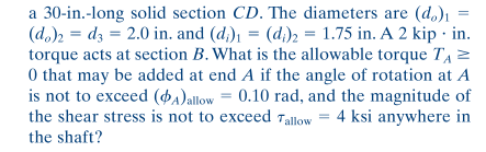 a 30-in.-long solid section CD. The diameters are (d.)1
(d,), = dz = 2.0 in. and (d;), = (d;)2 = 1.75 in. A 2 kip · in.
torque acts at section B. What is the allowable torque TA 2
0 that may be added at end A if the angle of rotation at A
is not to exceed (da)allow = 0.10 rad, and the magnitude of
the shear stress is not to exceed Tallow = 4 ksi anywhere in
the shaft?
