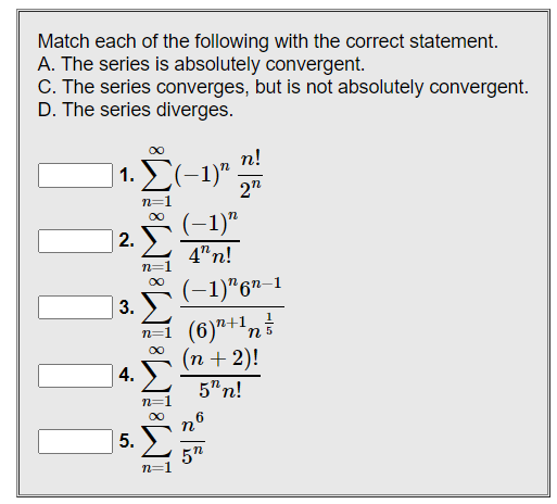 Match each of the following with the correct statement.
A. The series is absolutely convergent.
C. The series converges, but is not absolutely convergent.
D. The series diverges.
n!
1. Σ(-1)" 2"
(-1)"
4"n!
(−1)¹6¹-1
1
(6)¹+¹ n
(n + 2)!
5"n!
6
n
5"
| | | | |
iM8 iM8 iM8 iMBIN
2.
3.
4.
5.