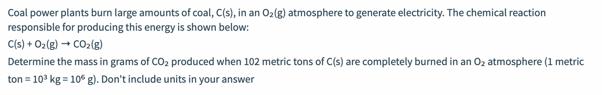 Coal power plants burn large amounts of coal, C(s), in an O2(g) atmosphere to generate electricity. The chemical reaction
responsible for producing this energy is shown below:
C(s) + O2(g) → CO2(g)
Determine the mass in grams of CO2 produced when 102 metric tons of C(s) are completely burned in an O2 atmosphere (1 metric
ton = 103 kg = 106 g). Don't include units in your answer
