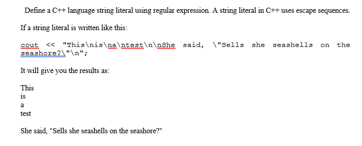 Define a C++ language string literal using regular expression. A string literal in C++ uses escape sequences.
If a string literal is written like this:
sout <« "This\nis\na\ntest\n\nshe said, \"Sells she
seashore?\"\n";
seashells
on
the
ww w
ww w
It will give you the results as:
This
is
a
test
She said, "Sells she seashells on the seashore?"
