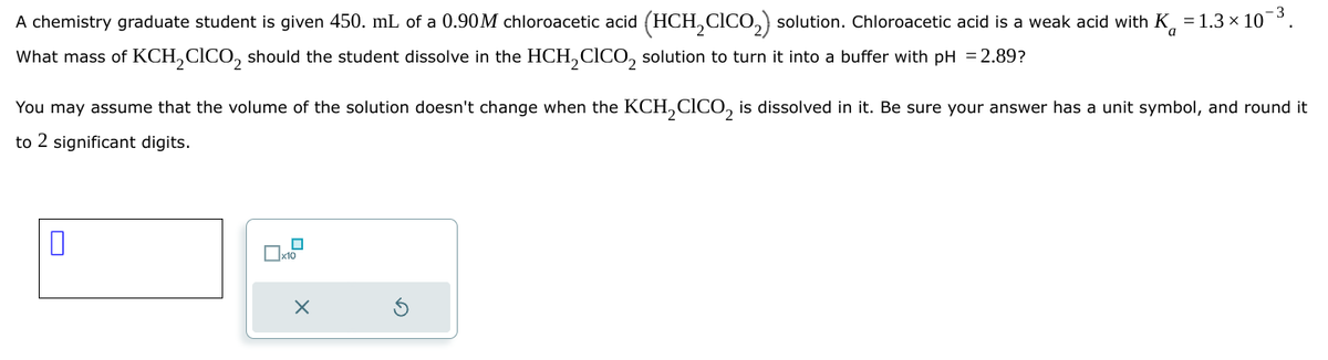 а
A chemistry graduate student is given 450. mL of a 0.90M chloroacetic acid (HCH2CICO₂) solution. Chloroacetic acid is a weak acid with K = 1.3 × 103.
What mass of KCH₂CICO₂ should the student dissolve in the HCH2CICO₂ solution to turn it into a buffer with pH = 2.89?
You may assume that the volume of the solution doesn't change when the KCH2 CICO2 is dissolved in it. Be sure your answer has a unit symbol, and round it
to 2 significant digits.
x10
⑤