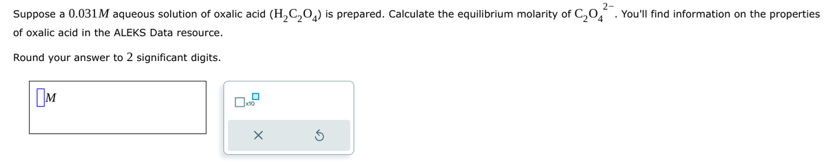 2-
Suppose a 0.031 M aqueous solution of oxalic acid (H2C2O) is prepared. Calculate the equilibrium molarity of C2O4²¯. You'll find information on the properties
of oxalic acid in the ALEKS Data resource.
Round your answer to 2 significant digits.
Пи
☐ x10