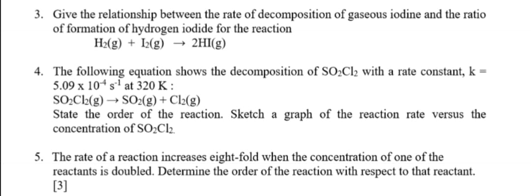 3. Give the relationship between the rate of decomposition of gaseous iodine and the ratio
of formation of hydrogen iodide for the reaction
H2(g) + I2(g) → 2HI(g)
4. The following equation shows the decomposition of SO2C12 with a rate constant, k =
5.09 x 104 s1 at 320 K :
SO2C2(g) → SO2(g)+ Cl2(g)
State the order of the reaction. Sketch a graph of the reaction rate versus the
concentration of SO2Cl2.
5. The rate of a reaction increases eight-fold when the concentration of one of the
reactants is doubled. Determine the order of the reaction with respect to that reactant.
[3]
