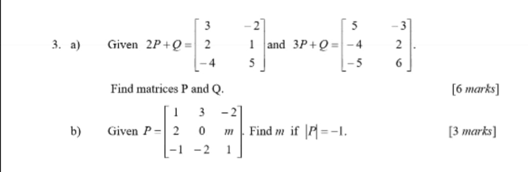 3
-2
5
-3
3. а)
Given 2P+Q =
2
1
and 3P+Q =-4
2
%3D
4
5
5
Find matrices P and Q.
[6 marks]
3
-2
b)
Given P=| 2
Find m if |P =-I.
[3 тarks]
-1
- 2
1
