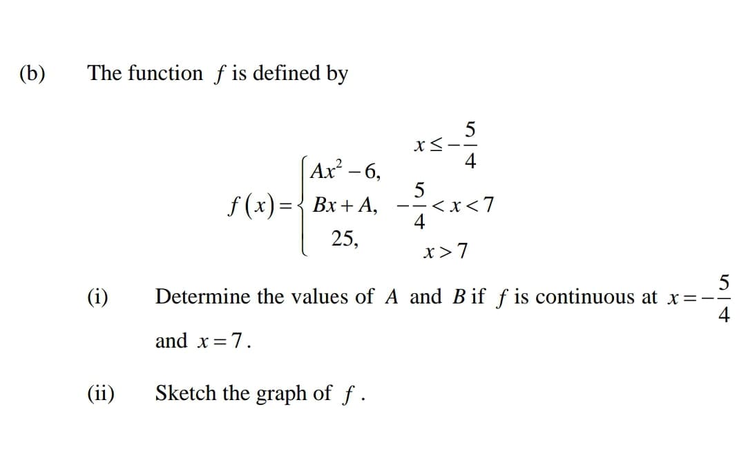 (b)
The function f is defined by
5
X<-
4
(Ax - 6,
5
f (x)={ Bx+A,
-<x<7
- -
4
25,
x>7
(i)
Determine the values of A and B if f is continuous at x=.
and x=7.
(ii)
Sketch the graph of f .
