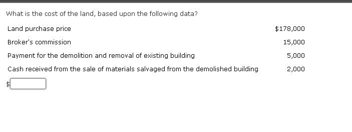 What is the cost of the land, based upon the following data?
Land purchase price
Broker's commission
Payment for the demolition and removal of existing building
Cash received from the sale of materials salvaged from the demolished building
$178,000
15,000
5,000
2,000