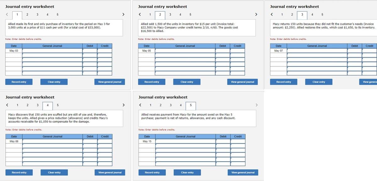 Journal entry worksheet
< 1
2
Allied made its first and only purchase of inventory for the period on May 3 for
3,000 units at a price of $11 cash per unit (for a total cost of $33,000).
Date
May 03
Note: Enter debits before credits.
Record entry
3 4 5
< 1
Journal entry worksheet
1 2 3 4
2
General Journal
Note: Enter debits before credits.
Date
May 08
Record entry
Clear entry
5
Macy discovers that 150 units are scuffed but are still of use and, therefore,
keeps the units. Allied gives a price reduction (allowance) and credits Macy's
accounts receivable for $1,050 to compensate for the damage.
General Journal
Debit
Clear entry
Credit
Debit
View general journal
Credit
View general journal
>
Journal entry worksheet
1 2
<
Allied sold 1,500 of the units in inventory for $15 per unit (invoice total:
$22,500) to Macy Company under credit terms 2/10, n/60. The goods cost
$16,500 to Allied.
Note: Enter debits before credits.
Date
May 05
Record entry
3 4 5
Journal entry worksheet
< 1 2 3 4 5
Note: Enter debits before credits.
Date
May 15
General Journal
Record entry
Clear entry
Allied receives payment from Macy for the amount owed on the May 5
purchase; payment is net of returns, allowances, and any cash discount.
General Journal
Debit
Clear entry
Credit
Debit
View general journal
Credit
View general journal
>
Journal entry worksheet
< 1 2
1 2 3
Macy returns 150 units because they did not fit the customer's needs (invoice
amount: $2,250). Allied restores the units, which cost $1,650, to its inventory.
Note: Enter debits before credits.
Date
May 07
4 5
Record entry
General Journal
Clear entry
Debit
Credit
View genera