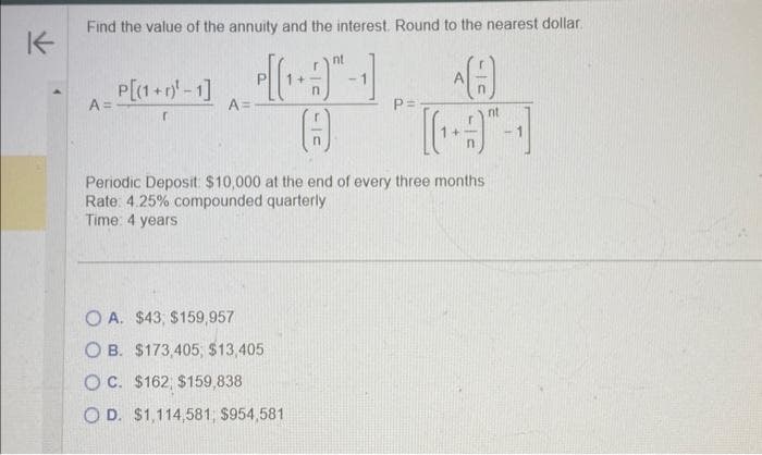 K
Find the value of the annuity and the interest. Round to the nearest dollar.
nt
1:31 A
8
nt
A =
P[(1+)¹-1]
r
A=
P=
Periodic Deposit: $10,000 at the end of every three months
Rate: 4.25% compounded quarterly
Time: 4 years
OA. $43, $159,957
OB. $173,405, $13,405
OC. $162, $159,838
OD. $1,114,581, $954,581