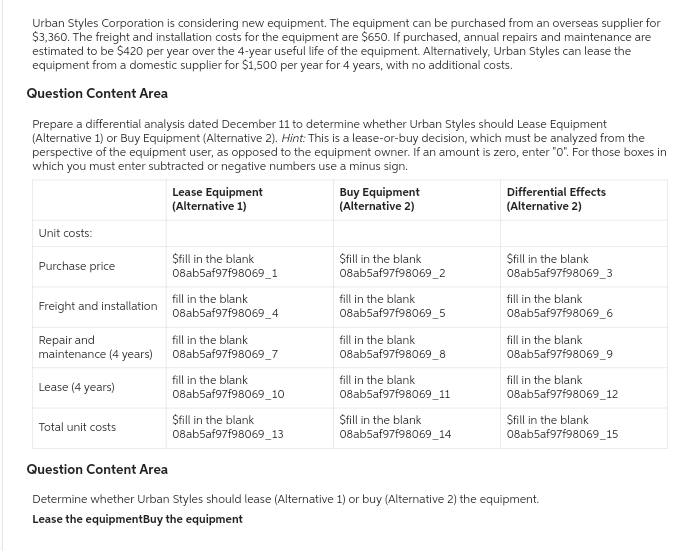 Urban Styles Corporation is considering new equipment. The equipment can be purchased from an overseas supplier for
$3,360. The freight and installation costs for the equipment are $650. If purchased, annual repairs and maintenance are
estimated to be $420 per year over the 4-year useful life of the equipment. Alternatively, Urban Styles can lease the
equipment from a domestic supplier for $1,500 per year for 4 years, with no additional costs.
Question Content Area
Prepare a differential analysis dated December 11 to determine whether Urban Styles should Lease Equipment
(Alternative 1) or Buy Equipment (Alternative 2). Hint: This is a lease-or-buy decision, which must be analyzed from the
perspective of the equipment user, as opposed to the equipment owner. If an amount is zero, enter "0". For those boxes in
which you must enter subtracted or negative numbers use a minus sign.
Unit costs:
Purchase price
Freight and installation
Repair and
maintenance (4 years)
Lease (4 years)
Total unit costs
Lease Equipment
(Alternative 1)
$fill in the blank
08ab5af97f98069_1
fill in the blank
08ab5af97f98069_4
fill in the blank
08ab5af97f98069_7
fill in the blank
08ab5af97f98069_10
$fill in the blank
08ab5af97f98069_13
Buy Equipment
(Alternative 2)
$fill in the blank
08ab5af97f98069_2
fill in the blank
08ab5af97f98069_5
fill in the blank
08ab5af97f98069_8
fill in the blank
08ab5af97f98069_11
$fill in the blank
08ab5af97f98069_14
Differential Effects
(Alternative 2)
Sfill in the blank
08ab5af97f98069_3
fill in the blank
08ab5af97f98069_6
fill in the blank
08ab5af97f98069_9
fill in the blank
08ab5af97f98069_12
Sfill in the blank
08ab5af97f98069_15
Question Content Area
Determine whether Urban Styles should lease (Alternative 1) or buy (Alternative 2) the equipment.
Lease the equipmentBuy the equipment