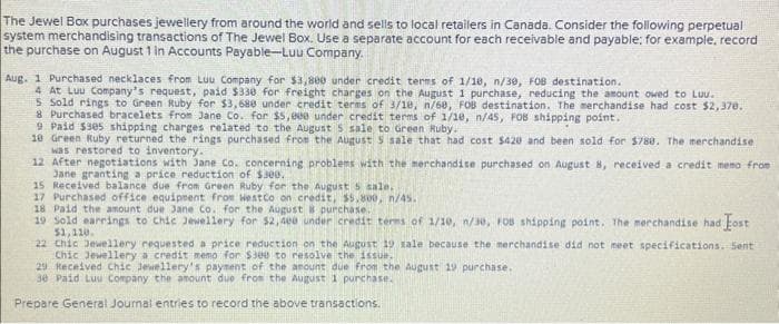 The Jewel Box purchases jewellery from around the world and sells to local retailers in Canada. Consider the following perpetual
system merchandising transactions of The Jewel Box. Use a separate account for each receivable and payable: for example, record
the purchase on August 1 in Accounts Payable-Luu Company.
Aug. 1 Purchased necklaces from Luu Company for $3,800 under credit terms of 1/10, n/30, FOB destination.
4 At Luu Company's request, paid $330 for freight charges on the August 1 purchase, reducing the amount owed to Luu.
5 Sold rings to Green Ruby for $3,688 under credit terms of 3/10, n/68, FOB destination. The merchandise had cost $2,370.
8 Purchased bracelets from Jane Co. for $5,000 under credit terms of 1/10, n/45, FOB shipping point.
9 Paid $305 shipping charges related to the August 5 sale to Green Ruby.
10 Green Ruby returned the rings purchased from the August 5 sale that had cost $420 and been sold for $780. The merchandise
was restored to inventory.
12 After negotiations with Jane Co. concerning problems with the merchandise purchased on August 8, received a credit memo from
Jane granting a price reduction of $300.
15 Received balance due from Green Ruby for the August 5 sale.
17 Purchased office equipment from Westco on credit, $5,800, n/45.
18 Paid the amount due Jane Co. for the August 8 purchase.
19 Sold earrings to Chic Jewellery for $2,400 under credit terms of 1/10, n/30, FOB shipping point. The merchandise had Fost
$1,110.
22 Chic Jewellery requested a price reduction on the August 19 sale because the merchandise did not meet specifications. Sent
Chic Jewellery a credit memo for $300 to resolve the issue.
29 Received Chic Jewellery's payment of the amount due from the August 19 purchase.
30 Paid Luu Company the amount due from the August 1 purchase.
Prepare General Journal entries to record the above transactions.