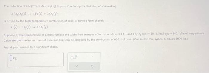 The reduction of iron(III) oxide (Fe₂O₂) to pure iron during the first step of steelmaking.
2 Fe,0, (s) 4Fe(s) + 30, (g)
is driven by the high-temperature combustion of coke, a purified form of coal:-
C(s) + O₂(g) → CO₂ (g)
Suppose at the temperature of a blast furnace the Gibbs free energies of formation AG, of CO₂ and Fe₂O, are-440, kl/mol and -840, kl/mol, respectively.
Calculate the maximum mass of pure iron that can be produced by the combustion of 620. t of coke. (One metric ton, symbol 1, equals 1000 kg.)
Round your answer to 2 significant digits.
ks.