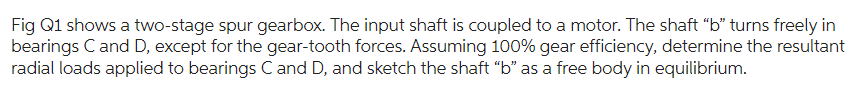 Fig Q1 shows a two-stage spur gearbox. The input shaft is coupled to a motor. The shaft "b" turns freely in
bearings C and D, except for the gear-tooth forces. Assuming 100% gear efficiency, determine the resultant
radial loads applied to bearings C and D, and sketch the shaft "b" as a free body in equilibrium.