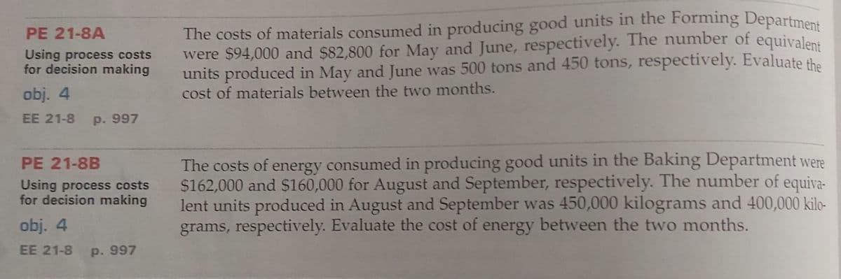 PE 21-8A
Using process costs
for decision making
obj. 4
EE 21-8 P. 997
PE 21-8B
Using process costs
for decision making
obj. 4
EE 21-8
p. 997
The costs of materials consumed in producing good units in the Forming Department
were $94,000 and $82,800 for May and June, respectively. The number of equivalent
units produced in May and June was 500 tons and 450 tons, respectively. Evaluate the
cost of materials between the two months.
The costs of energy consumed in producing good units in the Baking Department were
$162,000 and $160,000 for August and September, respectively. The number of equiva-
lent units produced in August and September was 450,000 kilograms and 400,000 kilo-
grams, respectively. Evaluate the cost of energy between the two months.