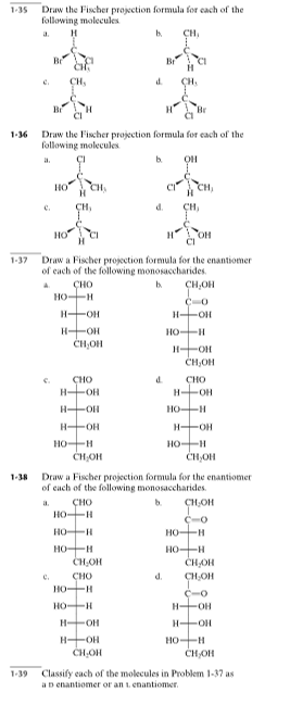 Draw the Fischer projection formula for cach of the
following molecules
1-35
a.
h.
CH,
c.
CH,
d.
CH,
Br
Draw the Fischer projection formula for cach of the
following molecules
1-36
b.
он
a.
CH,
ÇH,
d.
CH,
C.
OH
Draw a Fischer projection formula for the enantiomer
of each of the following monosaccharides.
1-37
сно
HO-H
CH,OH
b.
H-OH
H-OH
H-OH
CH,OH
HO-H
ČH,OH
d.
CHO
H-OH
HOH
HOH
HO-H
сно
H OH
HO-H
H OH
HO-H
CH,OH
CH,OH
Draw a Fischer projection formula for the enantiomer
of cach of the following monosaccharides.
1-38
сно
HO-H
a.
b.
ÇH,OH
HO-H
HO-H
CH,OH
HO-H
HO-H
CHOH
CH,OH
C.
CHO
d.
HOH
HOH
HOH
H OH
H OH
H-OH
CH,OH
HO-H
CHOH
1-39
Classify cach of the molecules in Problem 1-37 as
aD enantiomer or an t. enantiomer.
