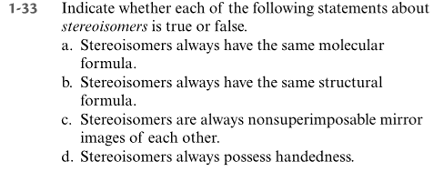 1-33 Indicate whether each of the following statements about
stereoisomers is true or false.
a. Stereoisomers always have the same molecular
formula.
b. Stereoisomers always have the same structural
formula.
c. Stereoisomers are always nonsuperimposable mirror
images of each other.
d. Stereoisomers always possess handedness.
