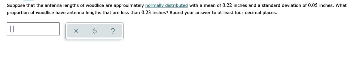 Suppose that the antenna lengths of woodlice are approximately normally distributed with a mean of 0.22 inches and a standard deviation of 0.05 inches. What
proportion of woodlice have antenna lengths that are less than 0.23 inches? Round your answer to at least four decimal places.
?
