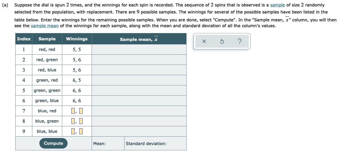 (a)
Suppose the dial is spun 2 times, and the winnings for each spin is recorded. The sequence of 2 spins that is observed is a sample of size 2 randomly
selected from the population, with replacement. There are 9 possible samples. The winnings for several of the possible samples have been listed in the
table below. Enter the winnings for the remaining possible samples. When you are done, select "Compute". In the "Sample mean, x" column, you will then
see the sample mean of the winnings for each sample, along with the mean and standard deviation of all the column's values.
Index
Sample
Winnings
Sample mean, x
1
red, red
5, 5
2
red, green
5, 6
3
red, blue
5, 6
4
green, red
6, 5
5
green, green
6, 6
green, blue
6, 6
7
blue, red
blue, green
O, I
9
blue, blue
Compute
Mean:
Standard deviation:
