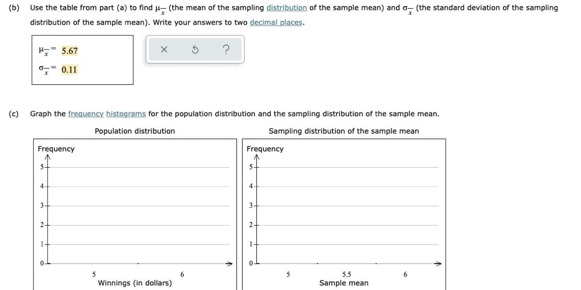 (b)
Use the table from part (a) to find u- (the mean of the sampling distribution of the sample mean) and o- (the standard deviation of the sampling
distribution of the sample mean). Write your answers to two decimal places.
5.67
0-= 0.11
(c)
Graph the frequency histograms for the population distribution and the sampling distribution of the sample mean.
Population distribution
Sampling distribution of the sample mean
Frequency
Frequency
5-
5.
4-
4.
3-
3-
2-
2-
1-
0-
5
6
5
5.5
6
Winnings (in dollars)
Sample mean
