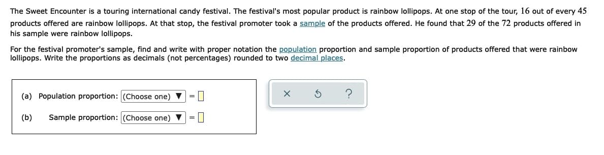 The Sweet Encounter is a touring international candy festival. The festival's most popular product is rainbow lollipops. At one stop of the tour, 16 out of every 45
products offered are rainbow lollipops. At that stop, the festival promoter took a sample of the products offered. He found that 29 of the 72 products offered in
his sample were rainbow lollipops.
For the festival promoter's sample, find and write with proper notation the population proportion and sample proportion of products offered that were rainbow
lollipops. Write the proportions as decimals (not percentages) rounded to two decimal places.
(a) Population proportion: (Choose one)
?
(b)
Sample proportion: (Choose one) V
