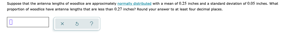 Suppose that the antenna lengths of woodlice are approximately normally distributed with a mean of 0.25 inches and a standard deviation of 0.05 inches. What
proportion of woodlice have antenna lengths that are less than 0.27 inches? Round your answer to at least four decimal places.
