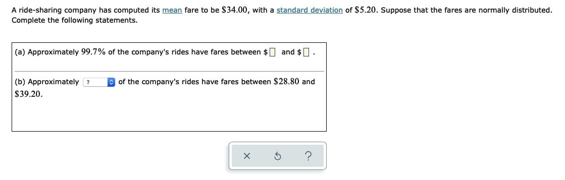 A ride-sharing company has computed its mean fare to be $34.00, with a standard deviation of $5.20. Suppose that the fares are normally distributed.
Complete the following statements.
(a) Approximately 99.7% of the company's rides have fares between $ and $0.
(b) Approximately ?
of the company's rides have fares between $28.80 and
$39.20.
