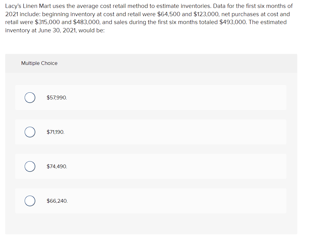 Lacy's Linen Mart uses the average cost retail method to estimate inventories. Data for the first six months of
2021 include: beginning inventory at cost and retail were $64,500 and $123,000, net purchases at cost and
retail were $315,000 and $483,000, and sales during the first six months totaled $493,000. The estimated
inventory at June 30, 2021, would be:
Multiple Choice
$57,990.
$71,190.
$74,490.
$66,240.