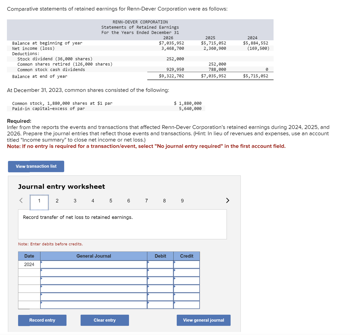 Comparative statements of retained earnings for Renn-Dever Corporation were as follows:
RENN-DEVER CORPORATION
Statements of Retained Earnings
For the Years Ended December 31
2026
$7,035,952
3,468,700
Balance at beginning of year
Net income (loss)
Deductions:
Stock dividend (36,000 shares)
Common shares retired (126,000 shares)
Common stock cash dividends
Balance at end of year
Common stock, 1,880,000 shares at $1 par
Paid-in capital-excess of par
At December 31, 2023, common shares consisted of the following:
View transaction list
Journal entry worksheet
1
2
Date
2024
3
Note: Enter debits before credits.
Required:
Infer from the reports the events and transactions that affected Renn-Dever Corporation's retained earnings during 2024, 2025, and
2026. Prepare the journal entries that reflect those events and transactions. (Hint: In lieu of revenues and expenses, use an account
titled "Income summary" to close net income or net loss.)
Note: If no entry is required for a transaction/event, select "No journal entry required" in the first account field.
Record entry
4
Record transfer of net loss to retained earnings.
5
General Journal
6
Clear entry
929,950
$9,322,702
7
252,000
8
Debit
2025
$5,715,052
2,360,900
$ 1,880,000
5,640,000
9
252,000
788,000
$7,035,952
Credit
2024
$5,884,552
(169,500)
View general journal
0
$5,715,052