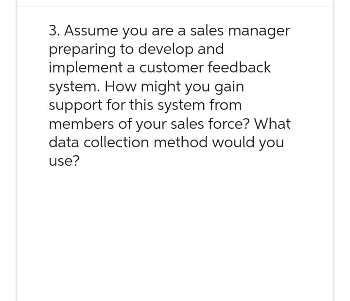 3. Assume you are a sales manager
preparing to develop and
implement a customer feedback
system. How might you gain
support for this system from
members of your sales force? What
data collection method would you
use?