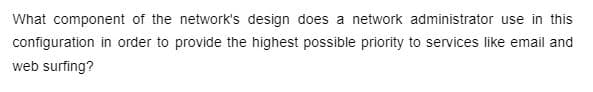 What component of the network's design does a network administrator use in this
configuration in order to provide the highest possible priority to services like email and
web surfing?
