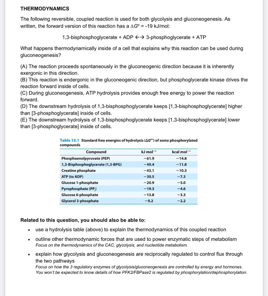 THERMODYNAMICS
The following reversible, coupled reaction is used for both glycolysis and gluconeogenesis. As
written, the forward version of this reaction has a AG° = -19 kJ/mol:
1,3-bisphosphoglycerate + ADP E→ 3-phosphoglycerate + ATP
What happens thermodynamically inside of a cell that explains why this reaction can be used during
gluconeogenesis?
(A) The reaction proceeds spontaneously in the gluconeogenic direction because it is inherently
exergonic in this direction.
(B) This reaction is endergonic in the gluconeogenic direction, but phosphoglycerate kinase drives the
reaction forward inside of cells.
(C) During gluconeogenesis, ATP hydrolysis provides enough free energy to power the reaction
forward.
(D) The downstream hydrolysis of 1,3-bisphosphoglycerate keeps [1,3-bisphosphoglycerate] higher
than [3-phosphoglycerate] inside of cells.
(E) The downstream hydrolysis of 1,3-bisphosphoglycerate keeps [1,3-bisphosphoglycerate] lower
than [3-phosphoglycerate] inside of cells.
Table 15.1 Standard free energies of hydrolysis (AG") of some phosphorylated
compounds
Compound
kJ mol-
kcal mol-
Phosphoenolpyruvate (PEP)
-61.9
-14.8
1,3-Bisphosphoglycerate (1,3-BPG)
-49.4
-11.8
Creatine phosphate
-43.1
-10.3
ATP (to ADP)
-30.5
-7.3
Glucose 1-phosphate
-20.9
-5.0
Pyrophosphate (PP,)
Glucose 6-phosphate
-19.3
-4.6
-13.8
-3.3
Glycerol 3-phosphate
-9.2
-2.2
Related to this question, you should also be able to:
use a hydrolysis table (above) to explain the thermodynamics of this coupled reaction
outline other thermodynamic forces that are used to power enzymatic steps of metabolism
Focus on the thermodynamics of the CAC, glycolysis, and nucleotide metabolism.
explain how glycolysis and gluconeogenesis are reciprocally regulated to control flux through
the two pathways
Focus on how the 3 regulatory enzymes of glycolysis/gluconeogenesis are controlled by energy and hormones.
You won't be expected to know details of how PFK2/FBPase2 is regulated by phosphorylation/dephosphorylation.
