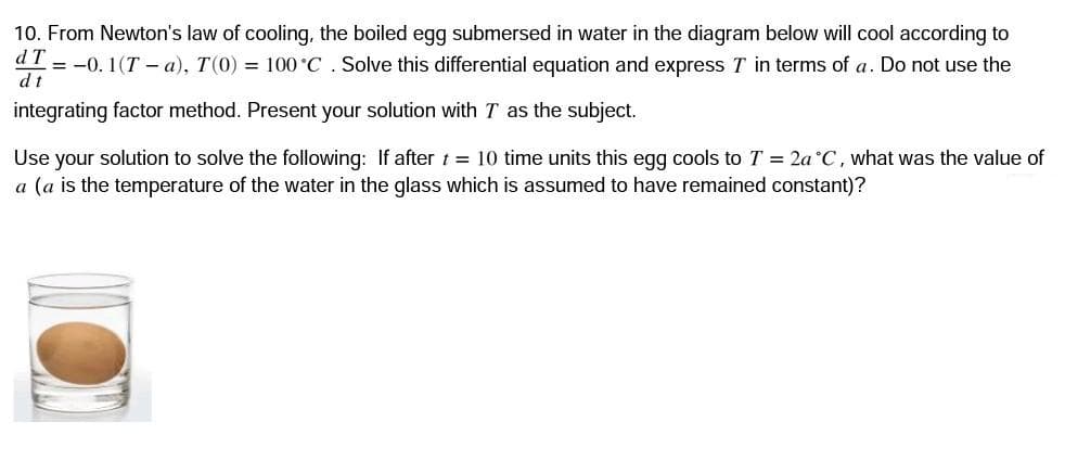 10. From Newton's law of cooling, the boiled egg submersed in water in the diagram below will cool according to
d T
= -0. 1(T – a), T(0) = 100 °C. Solve this differential equation and express T in terms of a. Do not use the
dt
integrating factor method. Present your solution with T as the subject.
Use your solution to solve the following: If after t = 10 time units this egg cools to T = 2a°C, what was the value of
a (a is the temperature of the water in the glass which is assumed to have remained constant)?
