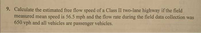 9. Calculate the estimated free flow speed of a Class II two-lane highway if the field
measured mean speed is 56.5 mph and the flow rate during the field data collection was
650 vph and all vehicles are passenger vehicles.
