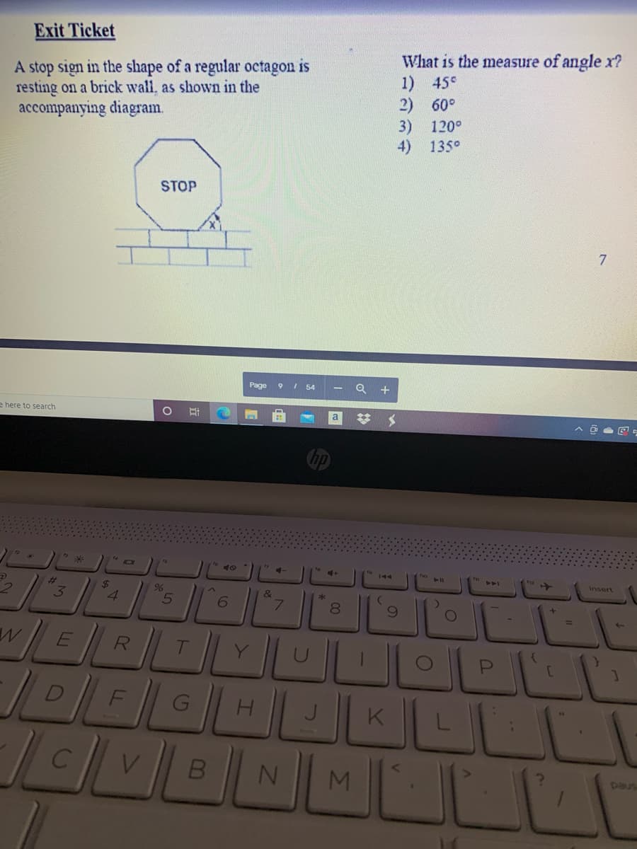 Exit Ticket
A stop sign in the shape of a regular octagon is
resting on a brick wall, as shown in the
accompanying diagram.
What is the measure of angle x?
1) 45°
2) 60°
3) 120°
4) 135°
STOP
Page
9 I 54
+
e here to search
a
%23
Insert
%23
3
24
4.
&
6.
7.
8.
R
K
LMULL
paus
