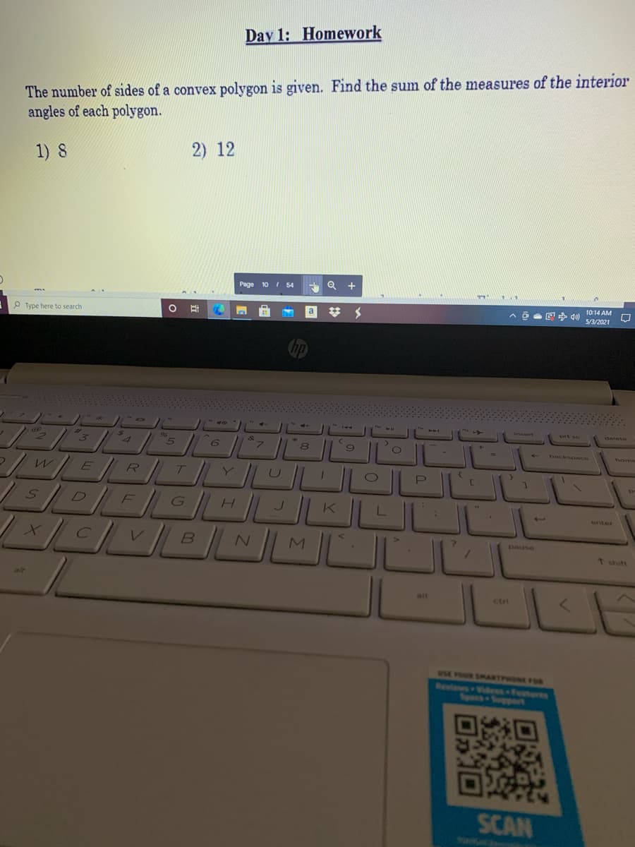 Day 1: Homework
The number of sides of a convex polygon is given. Find the sum of the measures of the interior
angles of each polygon.
1) 8
2) 12
Page 10 I 54
Q +
a
10:14 AM
n o E+ 0 s/a/2021
P Type here to search
144
Insert
prt sc
delete
%23
8
%3D
backspace
home
R
T
EICH KLLL
MULL
D
F
enter
C
pause
t shift
alt
alt
ctri
SE VOUR SMANTPHONE FON
Resiows Viales Fetere
Spec-oport
SCAN
