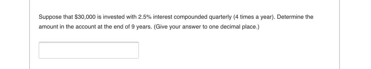 Suppose that $30,000 is invested with 2.5% interest compounded quarterly (4 times a year). Determine the
amount in the account at the end of 9 years. (Give your answer to one decimal place.)
