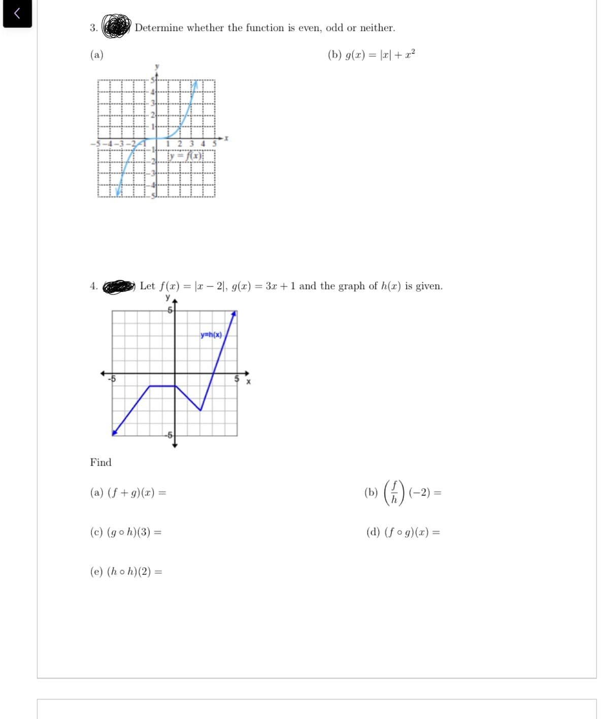 3.
Determine whether the function is even, odd or neither.
(a)
(b) g(x) = |r| + x²
y = f(x);
4.
Let f(r) = |x – 2|, g(x) = 3x +1 and the graph of h(x) is given.
%3D
y
y=h(x)
-5
Find
(b) ) (-2)
()«
(a) (f + g)(x) =
(c) (goh)(3) =
(d) (f o g)(x) =
(e) (ho h)(2) =
