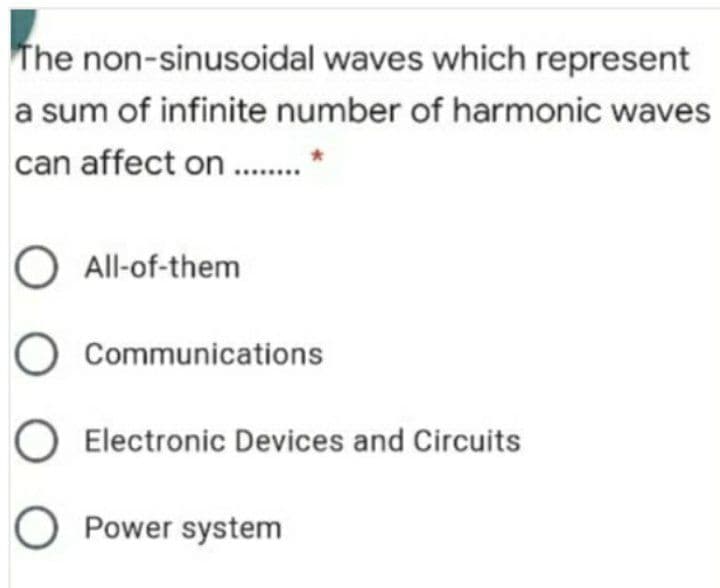 The non-sinusoidal waves which represent
a sum of infinite number of harmonic waves
can affect on .
O All-of-them
O Communications
O Electronic Devices and Circuits
O Power system
