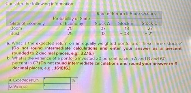 Consider the following information:
State of Economy
Boom
Bust
Probability of State
of Economy
75
25
a. Expected return
b. Variance
a. What is the expected return on an equally weighted portfolio of these three stocks?
(Do not round intermediate calculations and enter your answer as a percent
rounded to 2 decimal places, e.g., 32.16.)
Rate of Return If State Occurs
Stock A
Stock B
Stock C
07
18
27
12
-.08
-.21
b. What is the variance of a portfolio invested 20 percent each in A and B and 60
percent in C? (Do not round intermediate calculations and round your answer to 6
decimal places, e.g., .161616.)
%