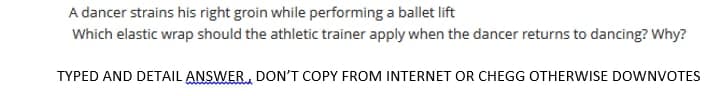 A dancer strains his right groin while performing a ballet lift
Which elastic wrap should the athletic trainer apply when the dancer returns to dancing? Why?
TYPED AND DETAIL ANSWER, DON'T COPY FROM INTERNET OR CHEGG OTHERWISE DOWNVOTES
