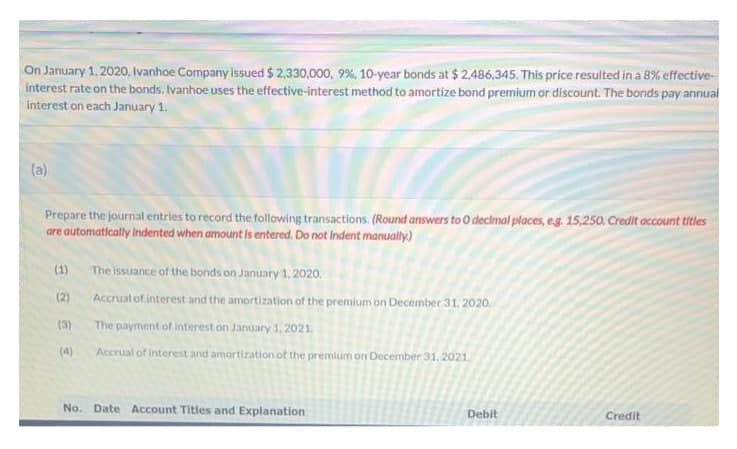 On January 1, 2020, Ivanhoe Company issued $ 2,330.000, 9%, 10-year bonds at $ 2,486,345. This price resulted in a 8% effective-
interest rate on the bonds. Ivanhoe uses the effective-interest method to amortize bond premium or discount. The bonds pay annual
interest on each January 1.
(a)
Prepare the journal entries to record the following transactions. (Round answers to O declmal places, eg. 15,250. Credit account titles
are automatically Indented when amount is entered. Do not Indent manually.)
(1)
The issuance of the bonds on January 1. 2020.
(2)
Accrual of interest and the amortization of the premium on December 31, 2020.
(3)
The payment of interest on January 1,2021.
(4)
Accrual of interest and amortization of the premium on December 31, 2021,
No. Date Account Titles and Explanation
Debit
Credit
